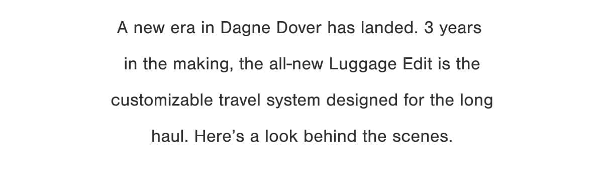 A new era in Dagne Dover has landed. 3 years in the making, the all-new Luggage Edit is the customizable travel system designed for the long haul. Here’s a look behind the scenes.