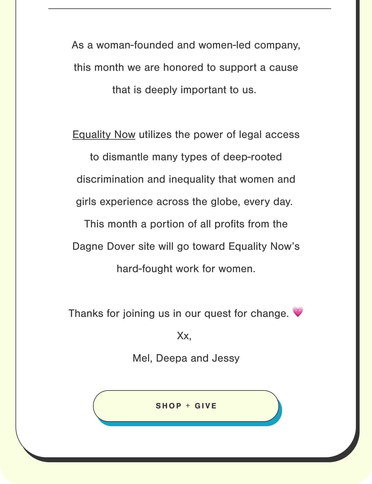 As a woman- founded and women-led company, this month we are honored to support a cause that is deeply important to us. Equality Now utilizes the power of legal access to dismantle many types of deep-rooted discrimination and inequality that women and girls experience across the globe, every day. This month a portion of all proceeds from the Dagne Dover site will go toward Equality Now's hard-fought work for women. Thanks for joining us in our quest for change. Xx, Mel, Deepa and Jessy. Shop + Give.