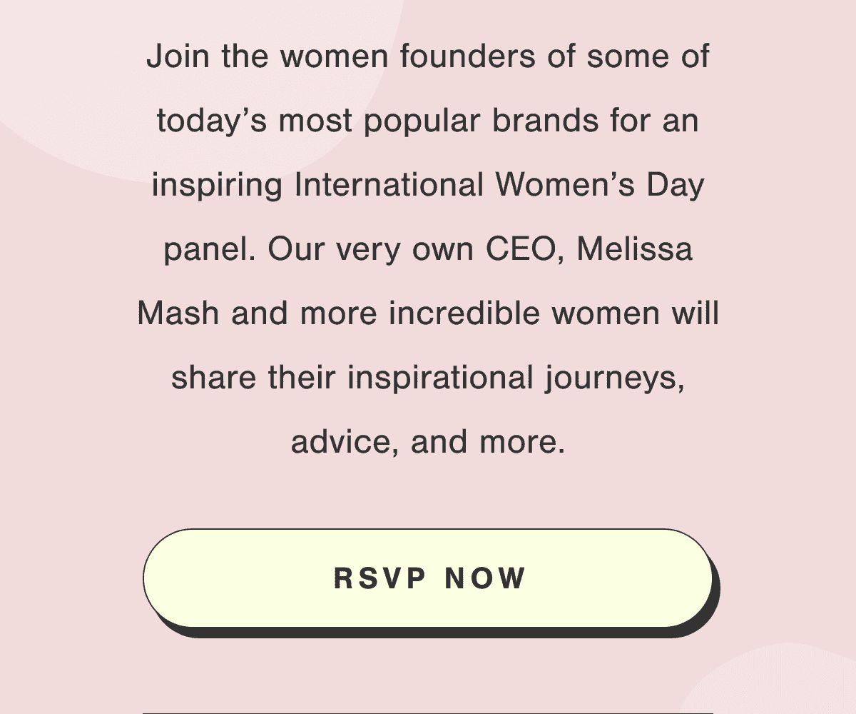 Join the women founders of some of today’s most\xa0popular\xa0brands for an inspiring International Women’s Day panel. Our very own\xa0CEO,\xa0Melissa Mash and more incredible women will share their inspirational journeys, advice, and more.