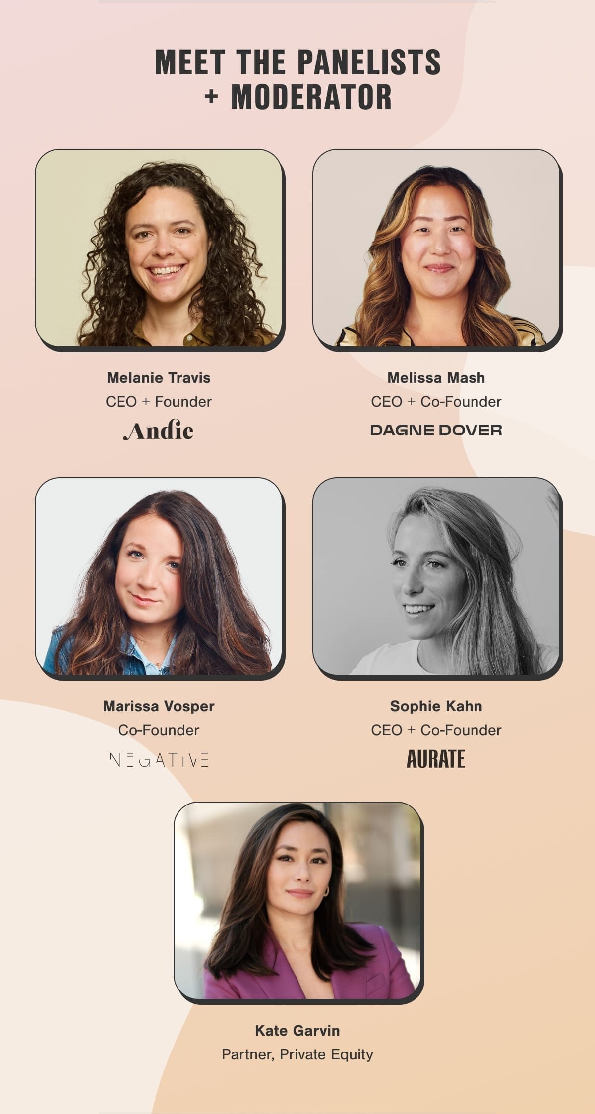 Meet the panelists + moderator. Melanie Travis, CEO + Founder, Andie Swim. Melissa Mash, CEO + Co-Founder, Dagne Dover. Marissa Vosper, Co-Founder, Negative. Sophie Kahn, CEO + Co-Founder, AUrate. Kate Garvin, Partner, Private Equity.