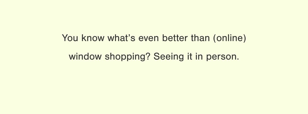 You know what's even better than (online) window shopping? Seeing it in person.