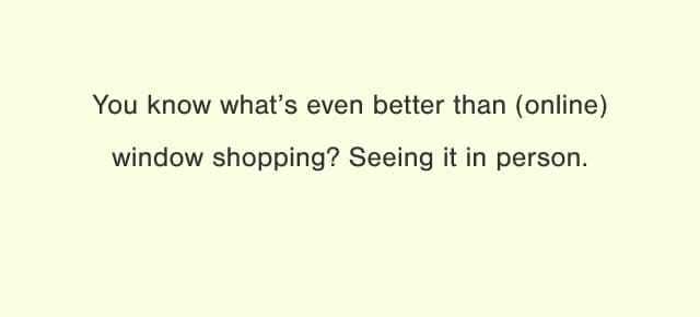 You know what's even better than (online) window shopping? Seeing it in person.