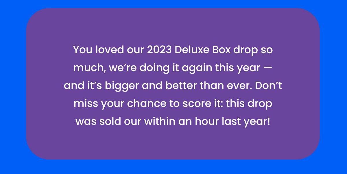 You loved our 2023 Deluxe Box drop so much, we’re doing it again this year —and it’s bigger and better than ever. Don’t miss your chance to score it: this drop was sold our within an hour last year!