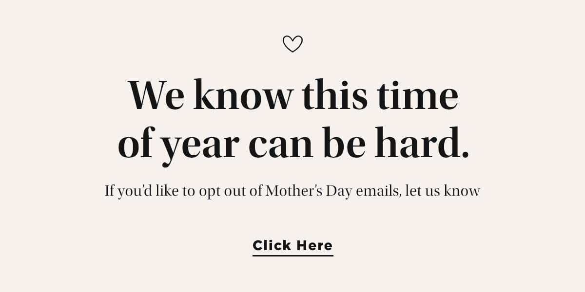 We know this time of year can be hard. If you’d like to opt out of Mother’s Day emails, let us know. Click Here