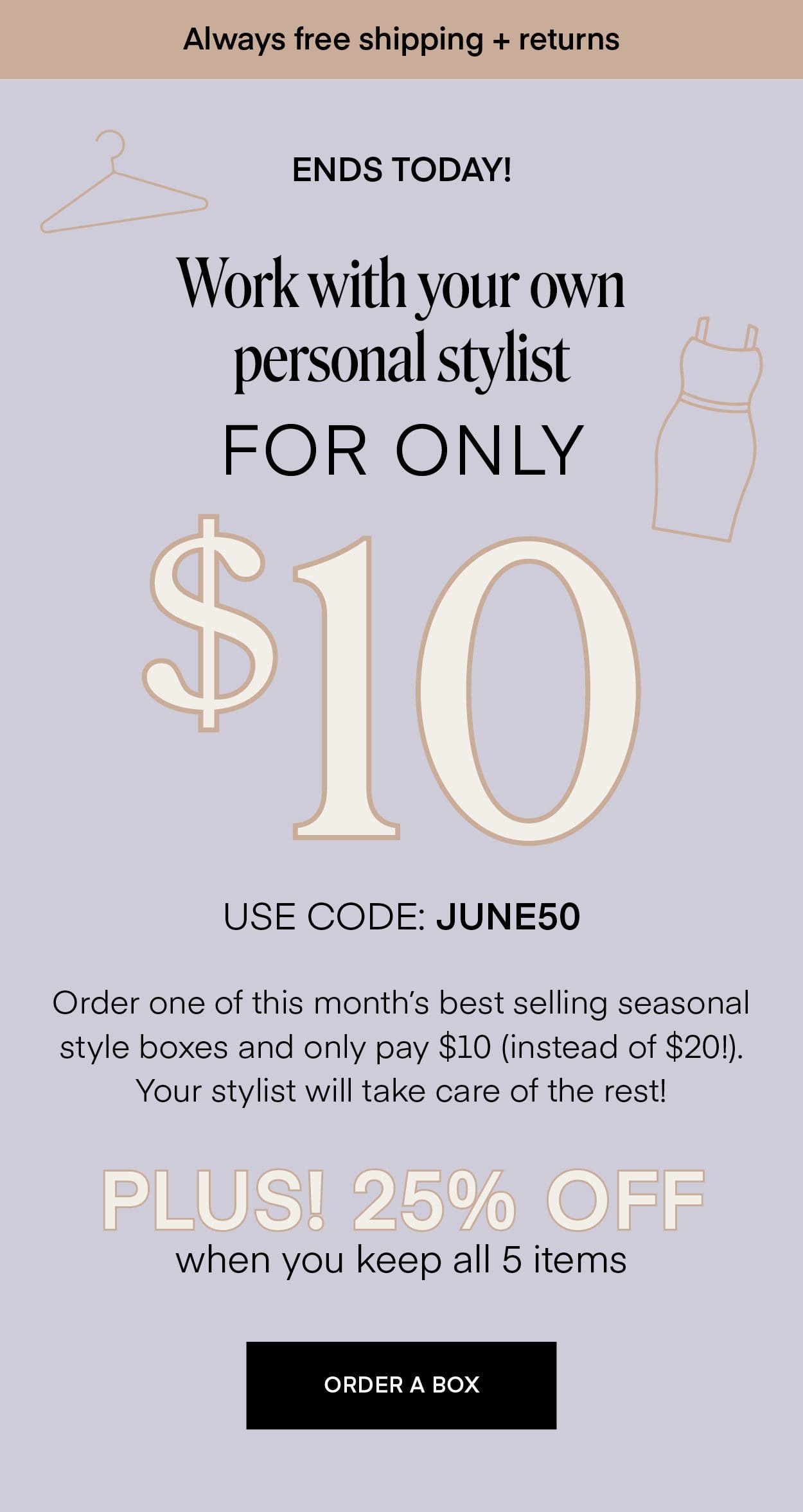 Always free shipping + returns ENDS TONIGHT! Work with your own personal stylist FOR ONLY \\$10 USE CODE: JUNE50 Order one of this month's best selling seasonal style boxes and only pay \\$10 (instead of \\$20!). Your stylist will take care of the rest! PLUS! 25% OFF when you keep all 5 items ORDER A BOX