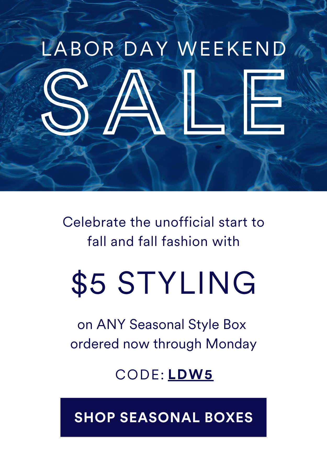 LABOR DAY WEEKEND SALE Celebrate the unofficial start to fall and fall fashion with \\$5 STYLING on ANY Seasonal Style Box ordered now through Monday. USE CODE: LDW5. SHOP SEASONAL BOXES