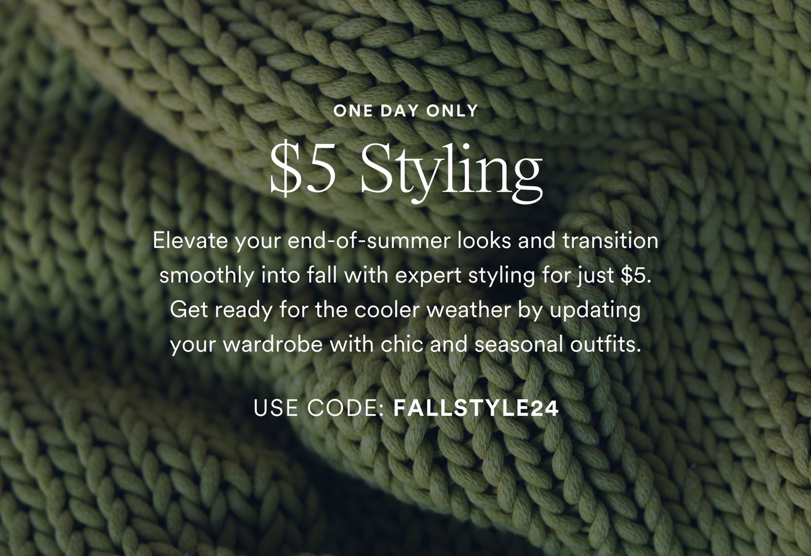 ONE DAY ONLY \\$5 Styling. Elevate your end-of-summer looks and transition smoothly into fall with expert styling for just \\$5. Get ready for the cooler weather by updating your wardrobe with chic and seasonal outfits. SCHEDULE A BOX & USE CODE: FALLSTYLE24. Valid through Saturday 8/10/24 on any Seasonal or Style Box ordered. Single use code. Can not combine with other discount codes.