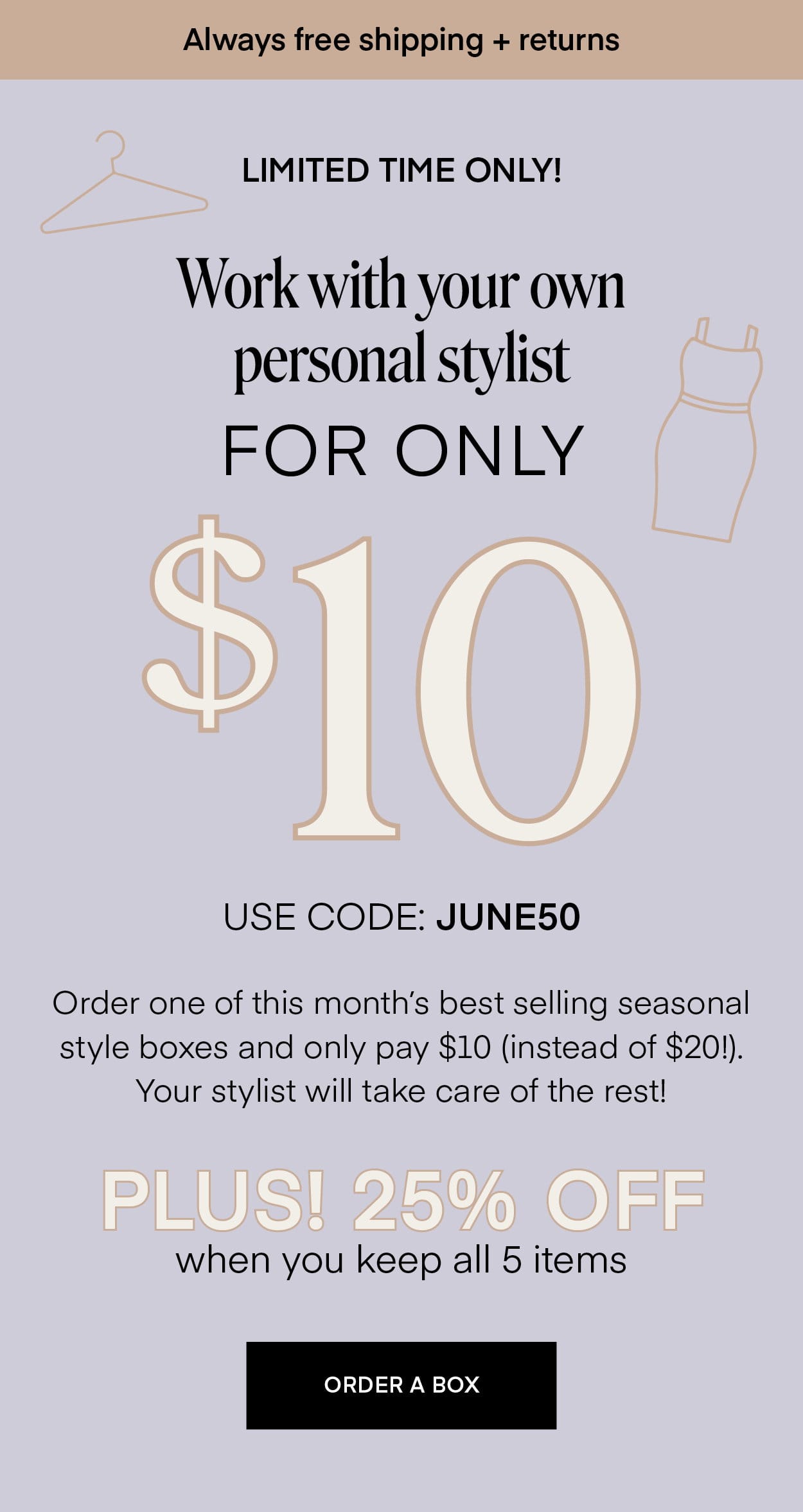 Always free shipping + returns LIMITED TIME ONLY! Work with your own personal stylist FOR ONLY \\$10 USE CODE: JUNE50 Order one of this month's best selling seasonal style boxes and only pay \\$10 (instead of \\$20!). Your stylist will take care of the rest! PLUS! 25% OFF when you keep all 5 items ORDER A BOX
