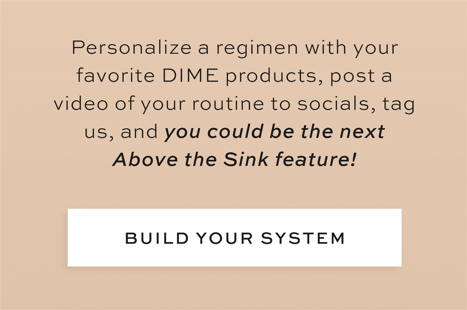 Personalize a regimen with your favorite DIME products, post a video of your routine to socials, tag us, and you could be the next Above the Sink feature! [BUILD YOUR SYSTEM]