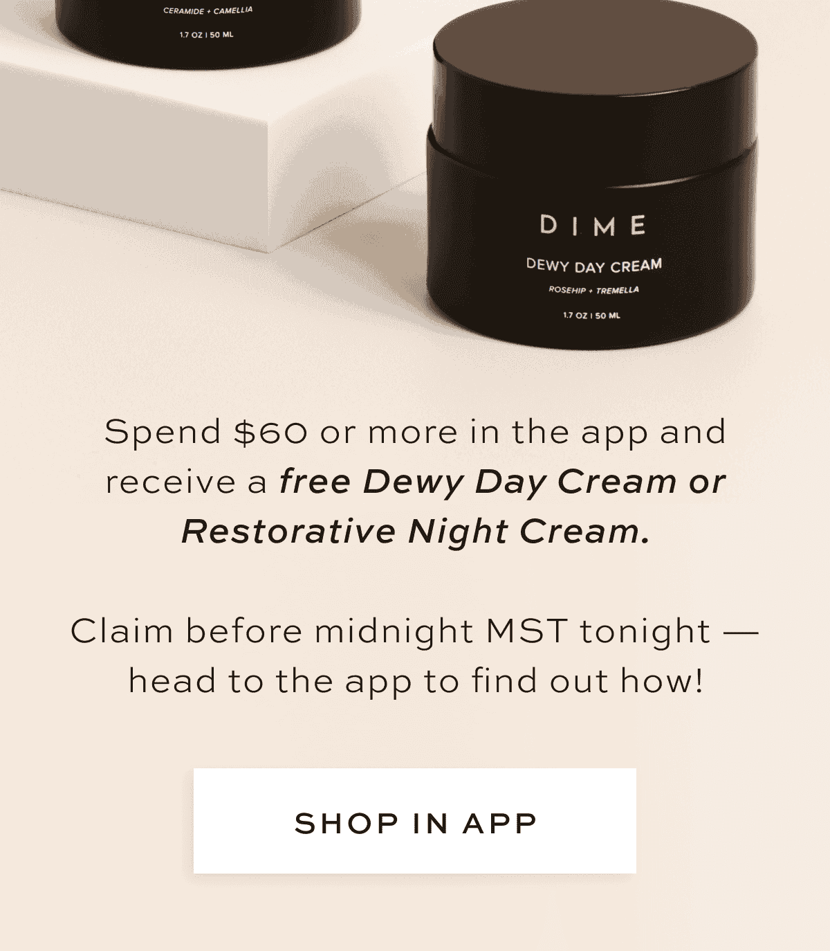 Spend \\$60 or more in the app and receive a free Dewy Day Cream or Restorative Night Cream. Claim before midnight MST tonight — head to the app to find out how! [SHOP IN APP]