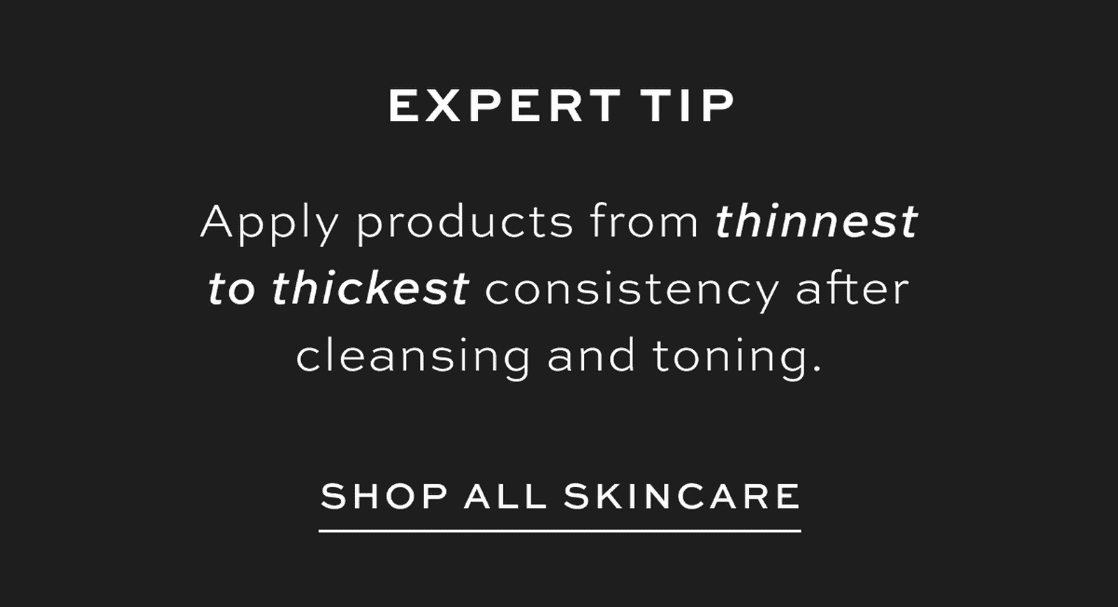 Expert Tip - Apply products from thinnest to thickest consistency after cleansing and toning.