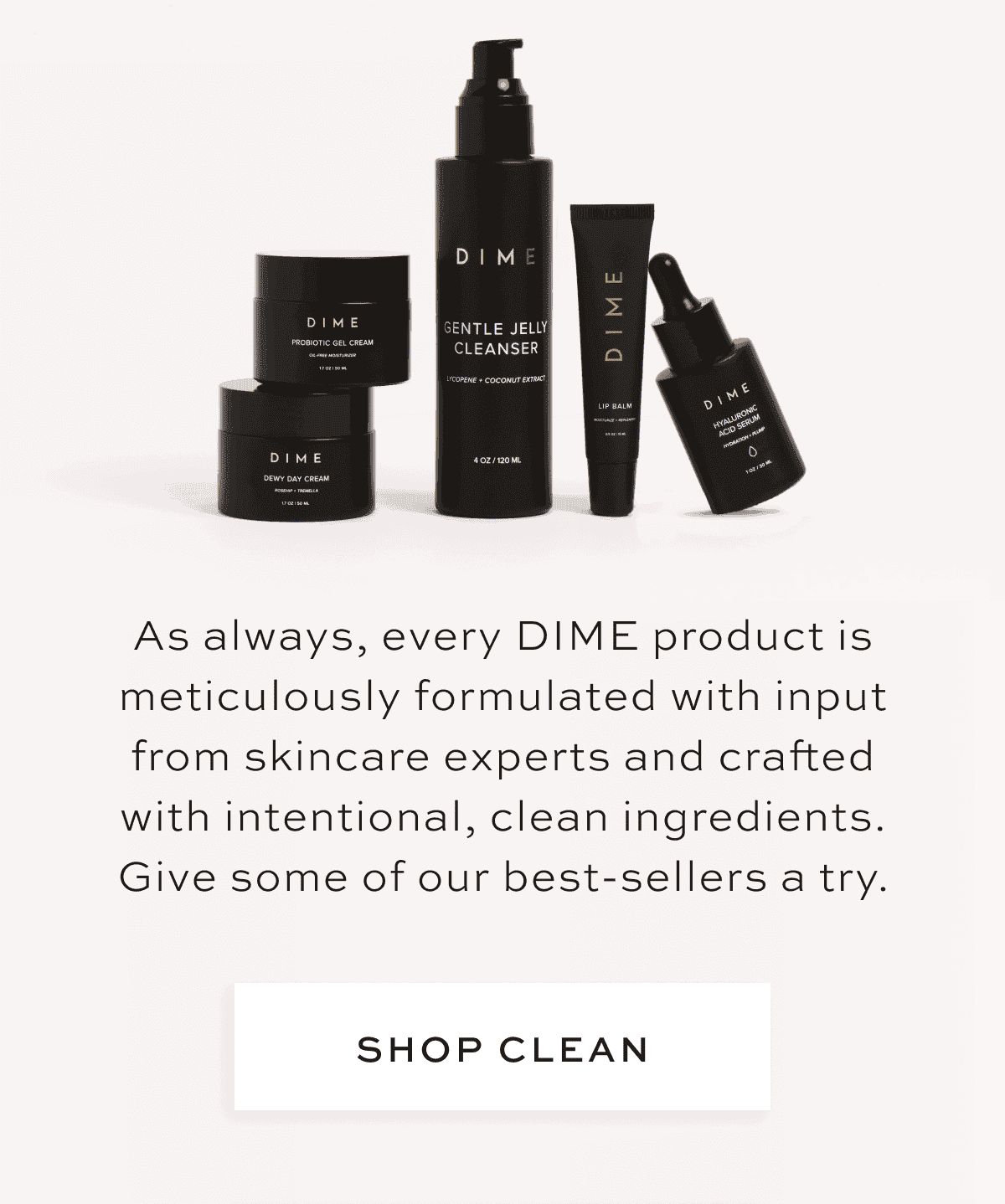 As always, every DIME product is meticulously formulated with input from skincare experts and crafted with intentional, clean ingredients. Give some of our best-sellers a try. [SHOP CLEAN]