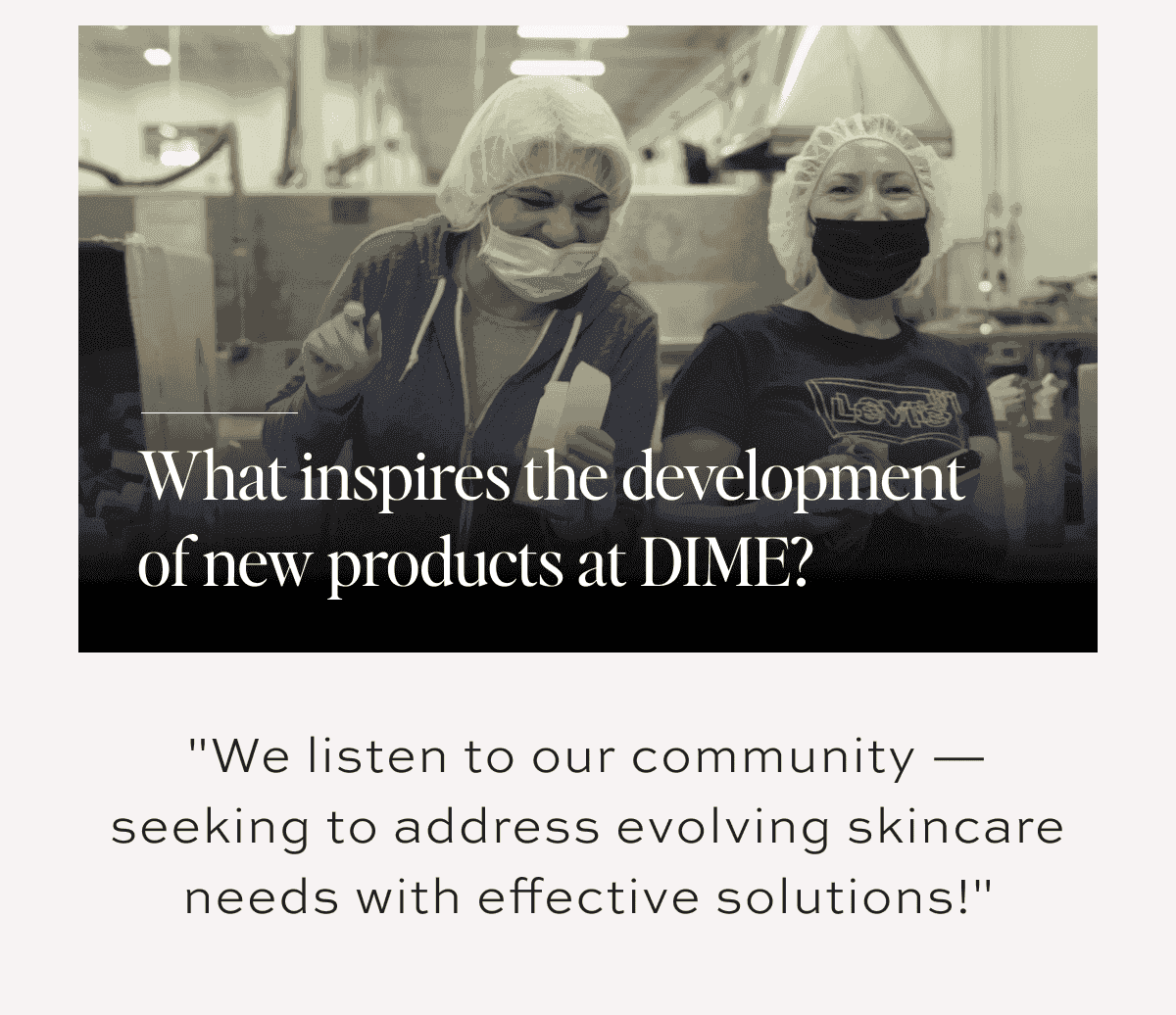 Q: What inspires the development of new products at DIME? A: "We listen to our community — seeking to address evolving skincare needs with effective solutions!"