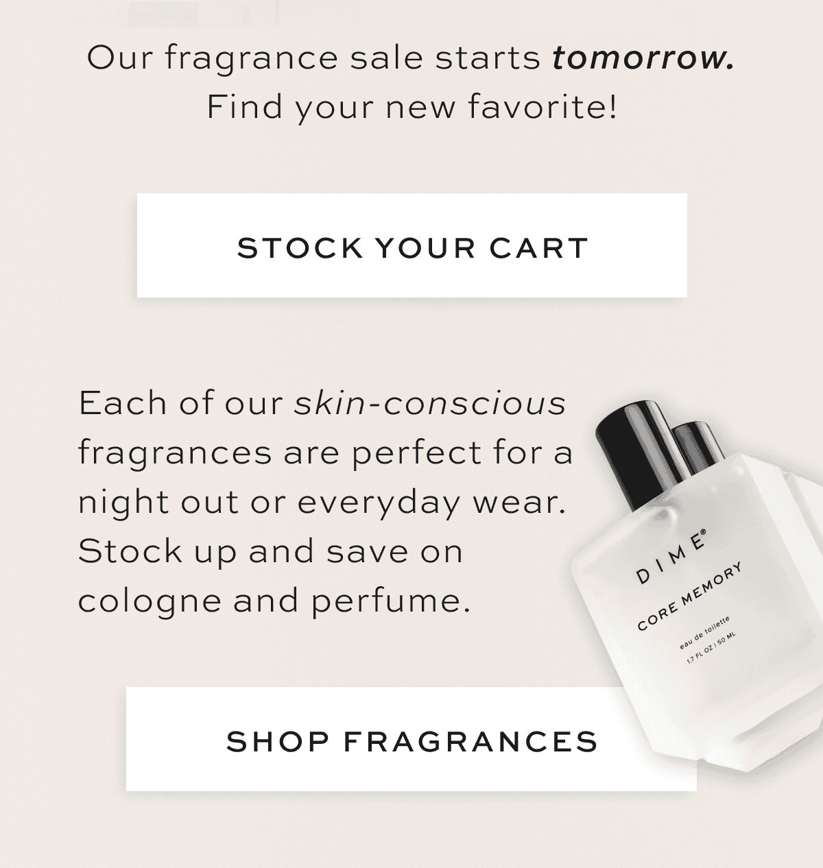 Each of our skin-conscious fragrances is perfect for a night out or everyday wear. Stock up and save on cologne and perfume. [SHOP FRAGRANCES]