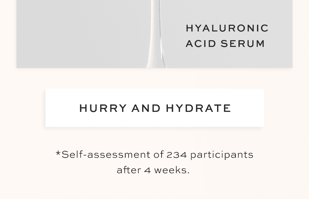 Hyaluronic Acid Serum 92% agreed their skin feels more hydrated* 99% agreed it’s essential to their routine* 97% agreed their skin feels softer*