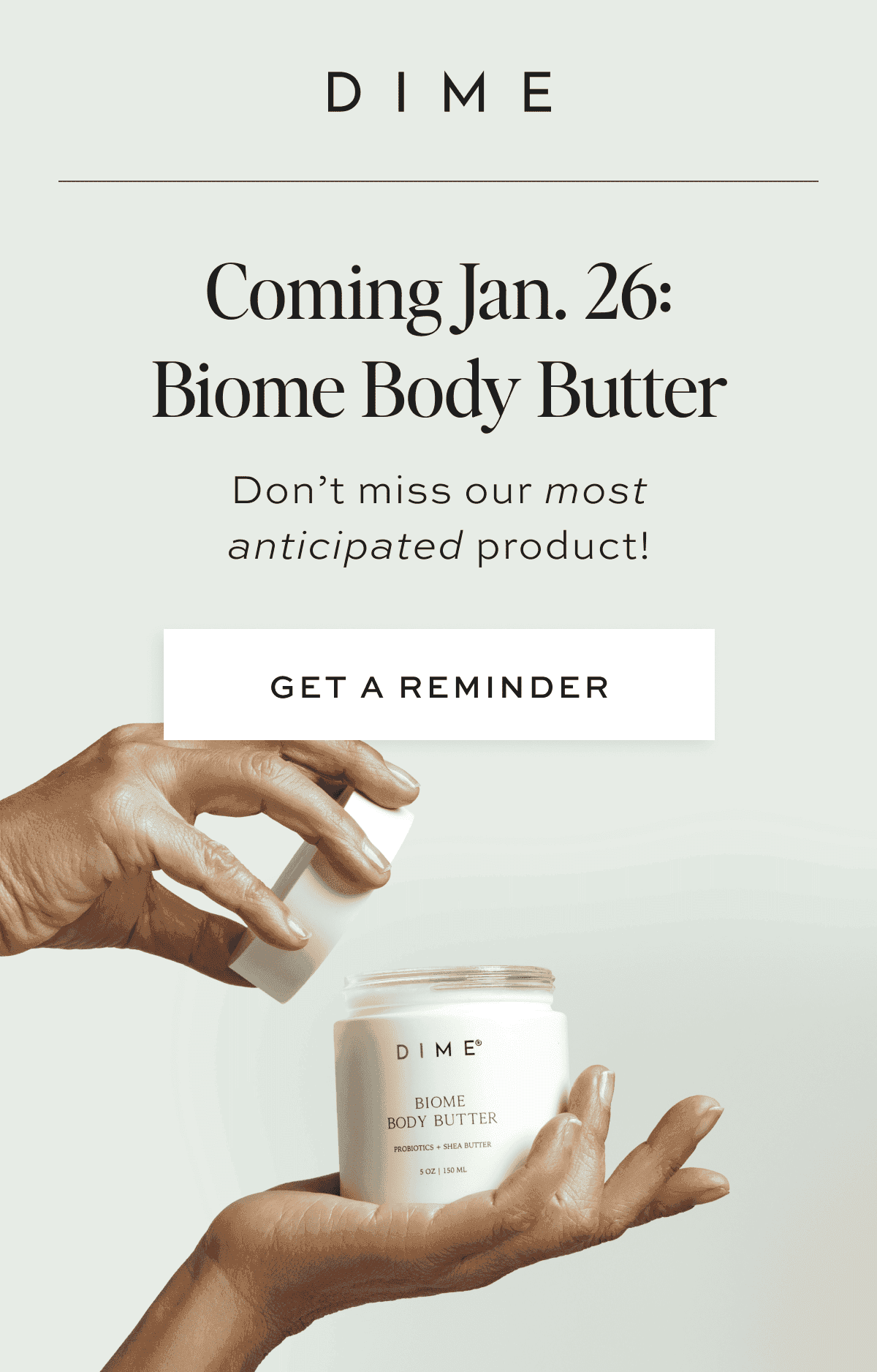 Coming Jan. 26: Biome Body Butter Don’t miss our most anticipated product! [GET A REMINDER] Every[body] deserves Biome Body Butter. Pamper your skin with our rich formula infused with shea butter and probiotics!