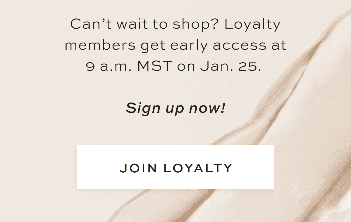 Can’t wait to shop? Loyalty members get early access at 9 a.m. MST on Jan. 25. Sign up now! [JOIN LOYALTY]