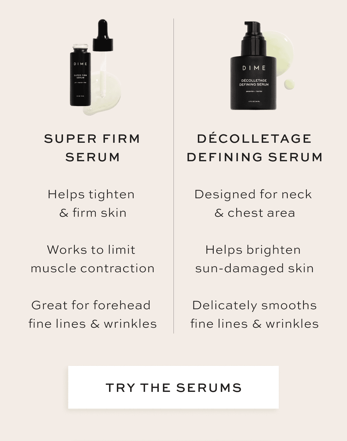 Super Firm Serum ✅ Helps tighten & firm skin ✅ Works to limit muscle contraction ✅ Great for forehead fine lines & wrinkles Décolletage Defining Serum ✅ Designed for neck & chest area ✅ Helps brighten sun-damaged skin ✅ Delicately smooths fine lines & wrinkles [TRY THE SERUMS]