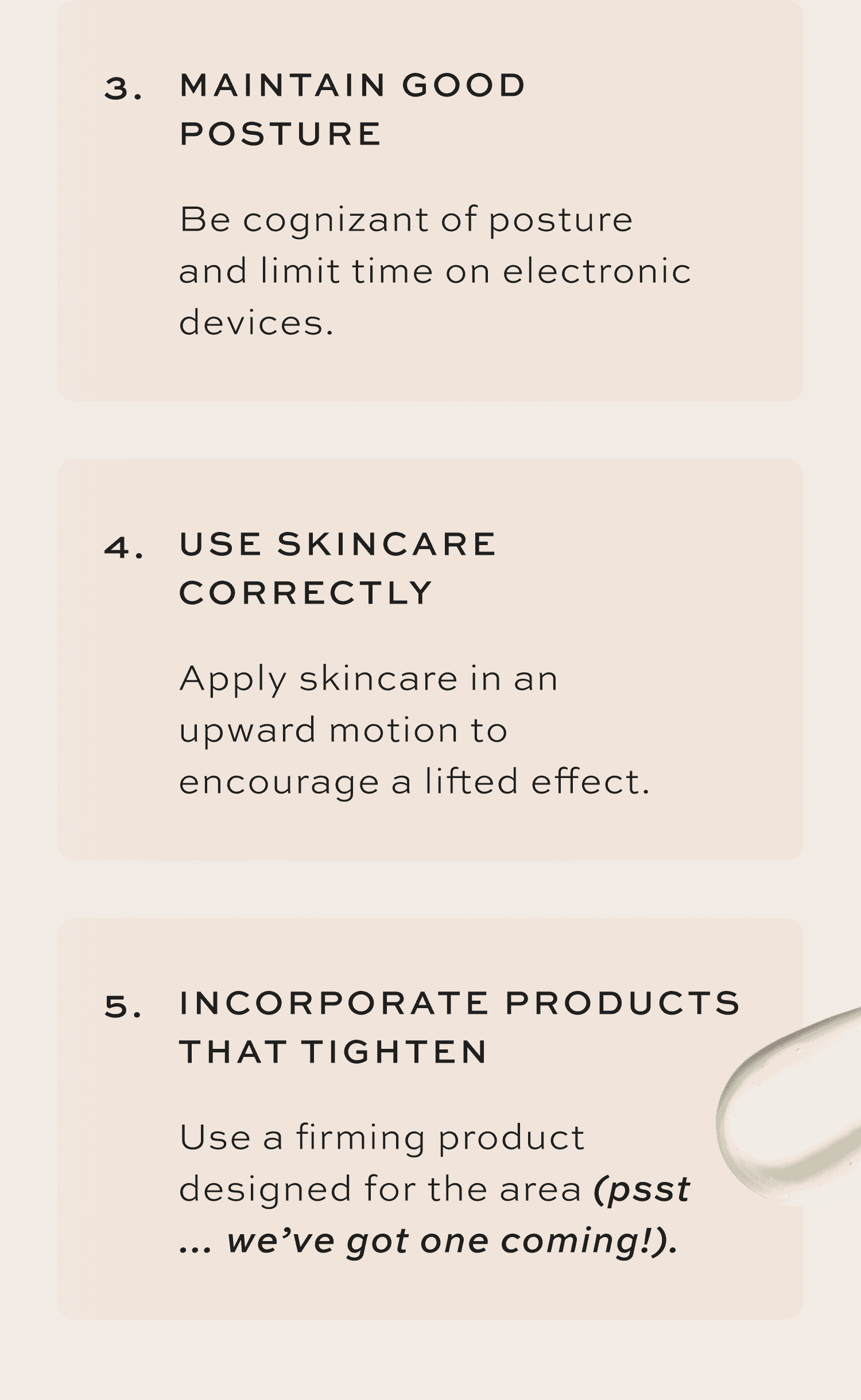 Maintain Good Posture Be cognizant of posture and limit time on electronic devices. Use Skincare Correctly Apply skincare in an upward motion to encourage a lifted effect. Incorporate Products That Tighten