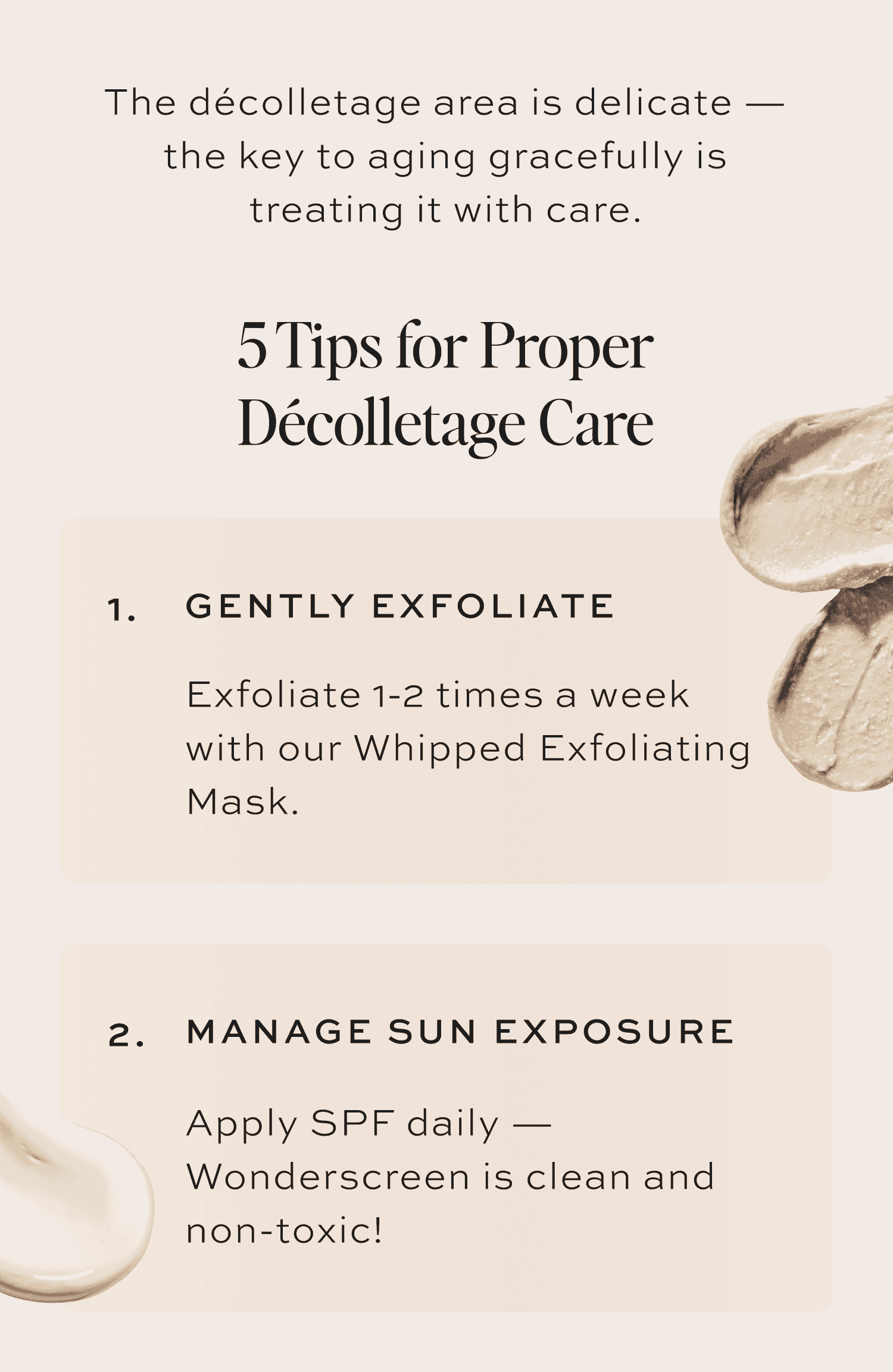 5 Tips for Proper Décolletage Care Gently Exfoliate Exfoliate 1-2 times a week with our Whipped Exfoliating Mask. Manage Sun Exposure Apply Wonderscreen SPF 30 daily to protect against photoaging.