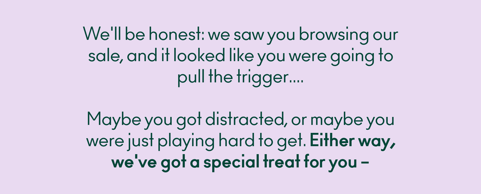 We'll be honest: we saw you browsing our sale, and it looked like you were going to pull the trigger.... Maybe you got distracted, or maybe you were just playing hard to get. Either way, we've got a special treat for you – 20% off your next order with code MADEYALOOK20.