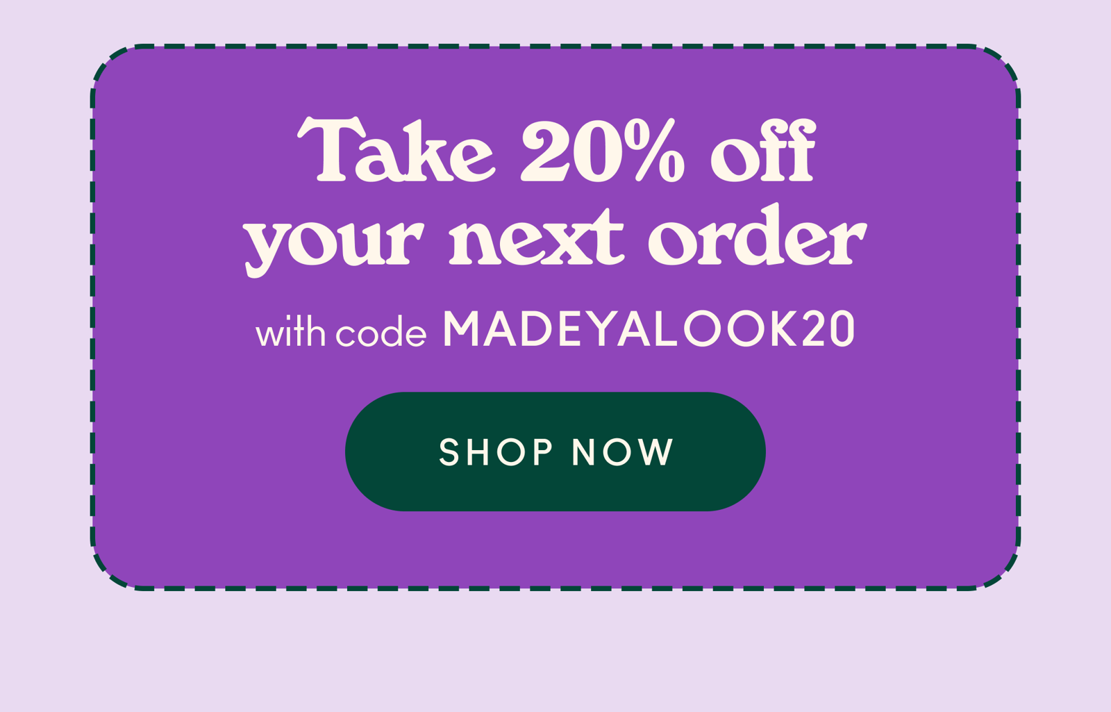 Take 20% off your next order with code MADEYALOOK20.