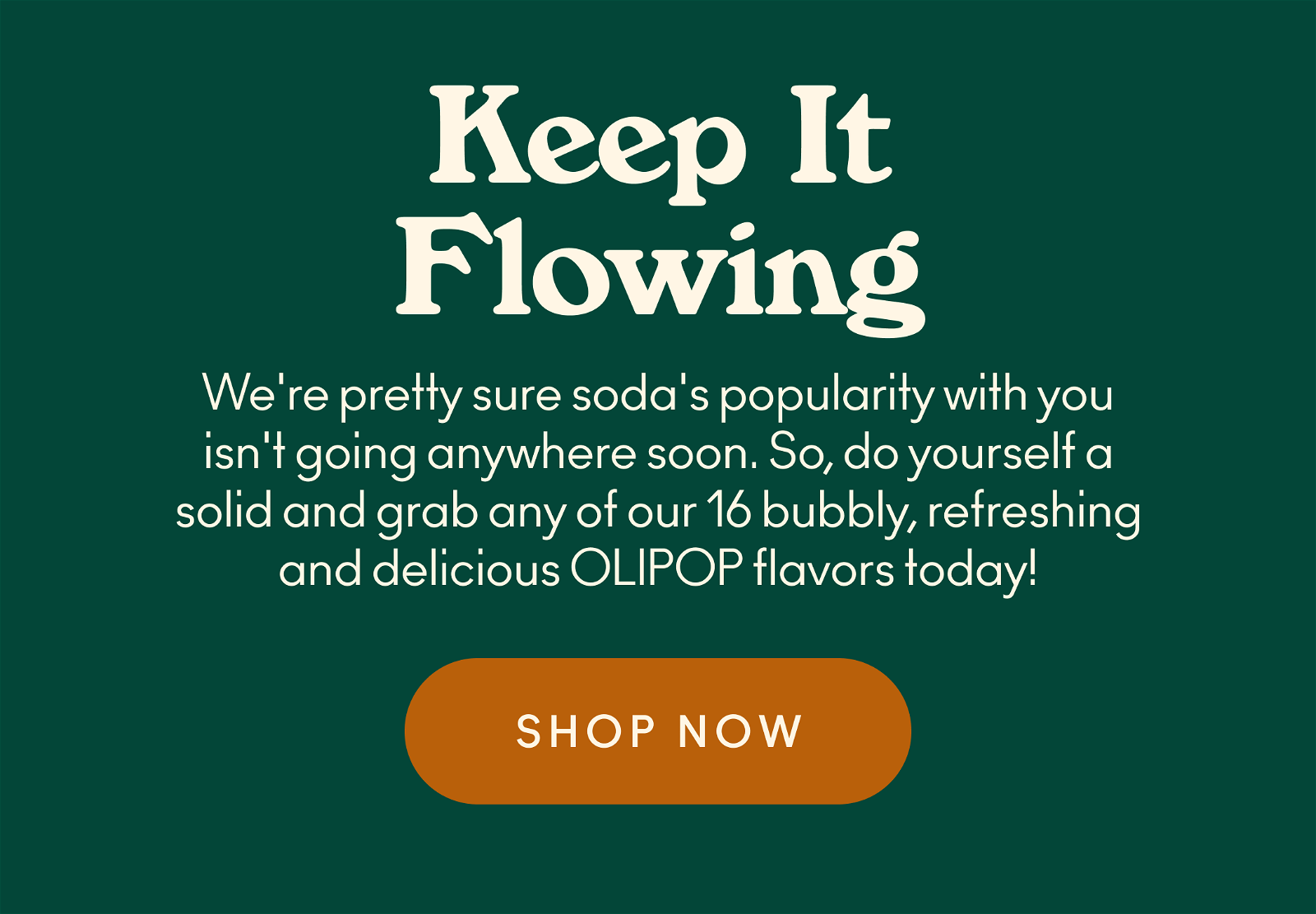 We're pretty sure soda's popularity with you isn't going anywhere soon. So, do yourself a solid and grab any of our 16 bubbly, refreshing and delicious OLIPOP flavors today!