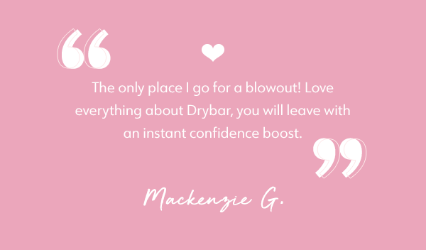 "The only place I go for a blowout! Love everything about Drybar, you will leave with an instant confidence boost." - Mackenzie G.