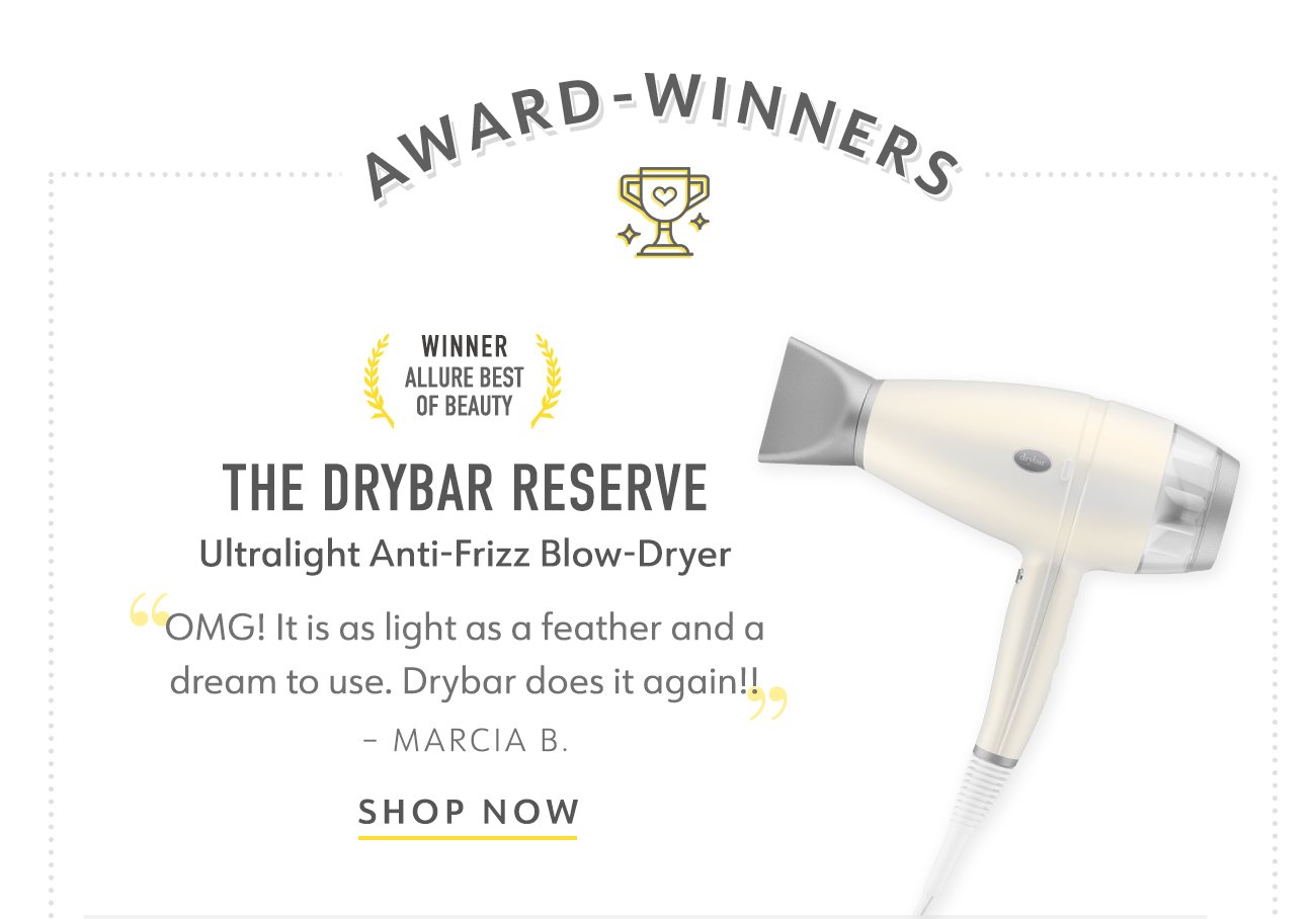 AWARD WINNERS THE DRYBAR RESERVE ULTRALIGHT ANTI-FRIZZ BLOW-DRYER "OMG! It is as light as a feather and a dream to use. Drybar does it again!!" - Marcia B