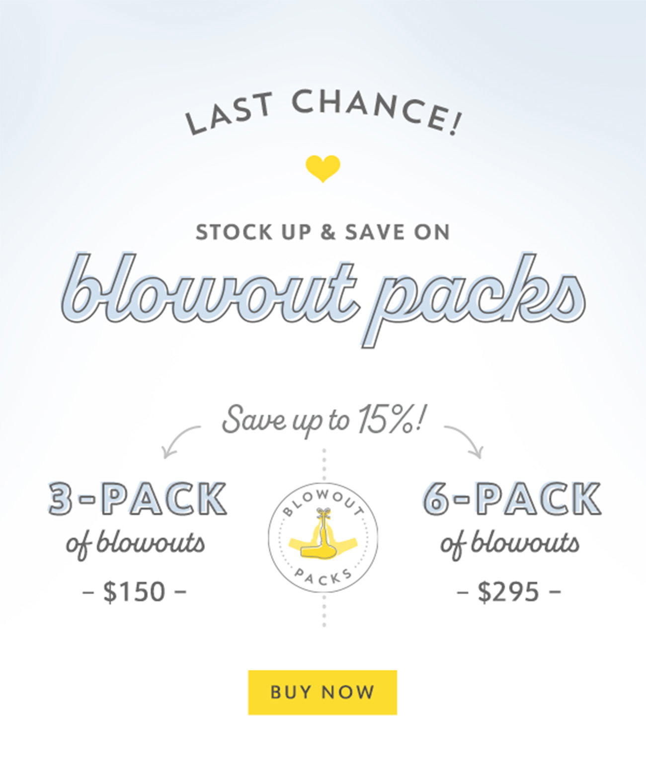 Last Chance! Blowout Packs! Back for a limited time only, with two ways to save. Save up to 15% with a 3-pack of blowouts for \\$150 or a 6-pack of blowouts for \\$295. Buy Now.