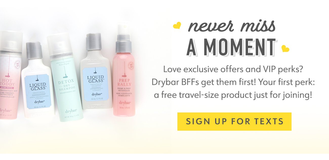 never miss A MOMENT. Love exclusive offers and VIP perks? Drybar BFFs get them first! Your first perk: a free travel-size product just for joining!