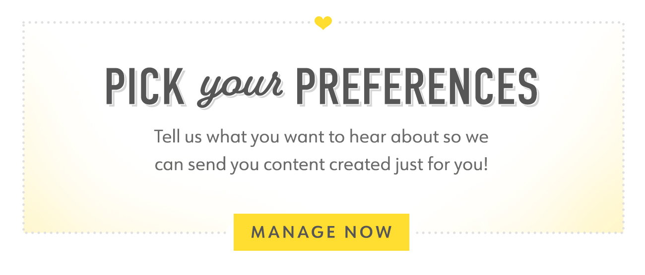 PICK Your PREFERENCES Tell us what you want to hear about so we can send you content created just for you!