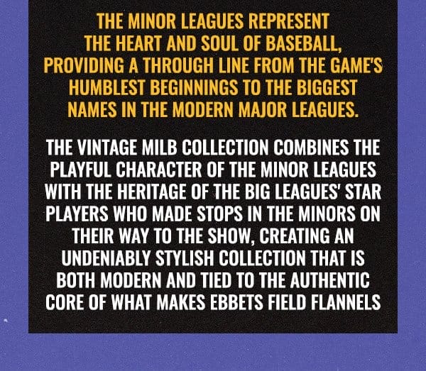 The Minor Leagues represent the heart and soul of Baseball, providing a through line from the game's humblest beginnings to the biggest names in the modern Major Leagues. The Vintage MiLB Collection combines the playful character of the Minor Leagues with the heritage of the Big Leagues' star players who made stops in the minors on their way to the Show, creating an undeniably stylish collection that is both modern and tied to the authentic core of what makes Ebbets Field Flannels.