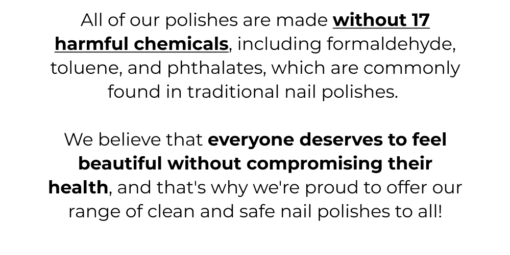 All of our polishes are made without 17 harmful chemicals
