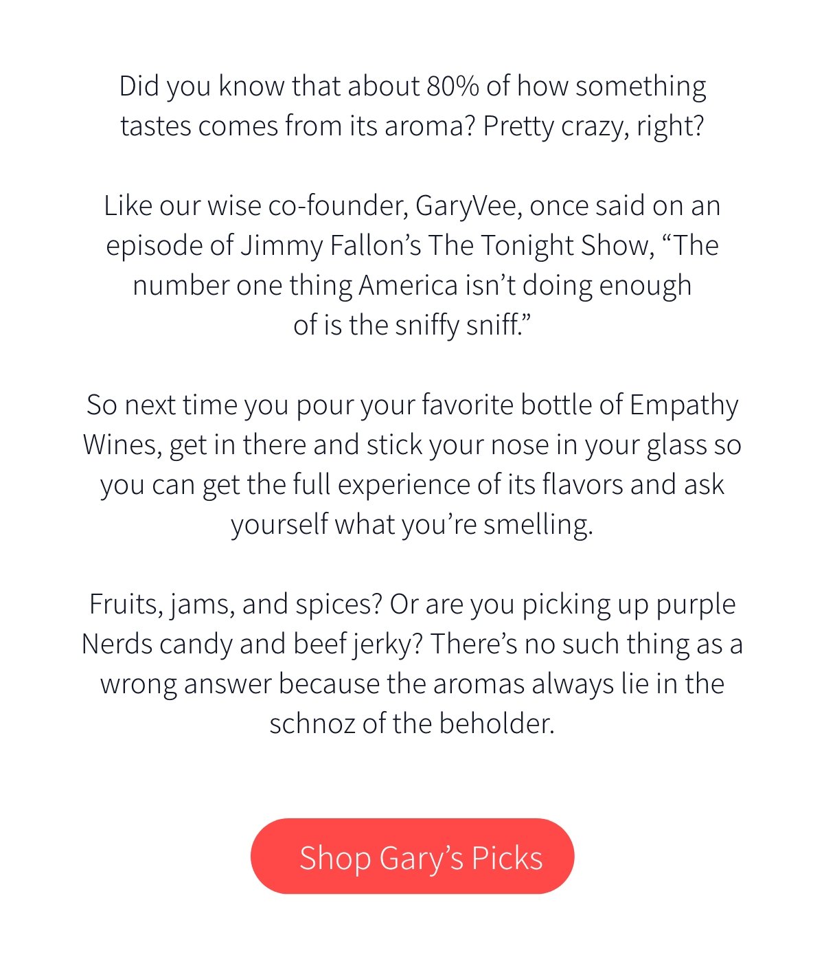 Did you know that about 80% of how something tastes comes from its aroma? Pretty crazy, right? Like our wise co-founder, GaryVee, once said on an episode of Jimmy Fallon’s The Tonight Show, “The number one thing America isn’t doing enough of is the sniffy sniff.” So next time you pour your favorite bottle of Empathy Wines, get in there and stick your nose in your glass so you can get the full experience of its flavors and ask yourself what you’re smelling. Fruits, jams, and spices? Or are you picking up purple Nerds candy and beef jerky? There’s no such thing as a wrong answer because the aromas always lie in the schnoz of the beholder.