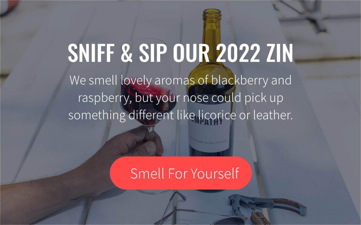 SNIFF & SIP OUR 2022 ZIN. We smell lovely aromas of blackberry and raspberry, but your nose could pick up something different like licorice or leather