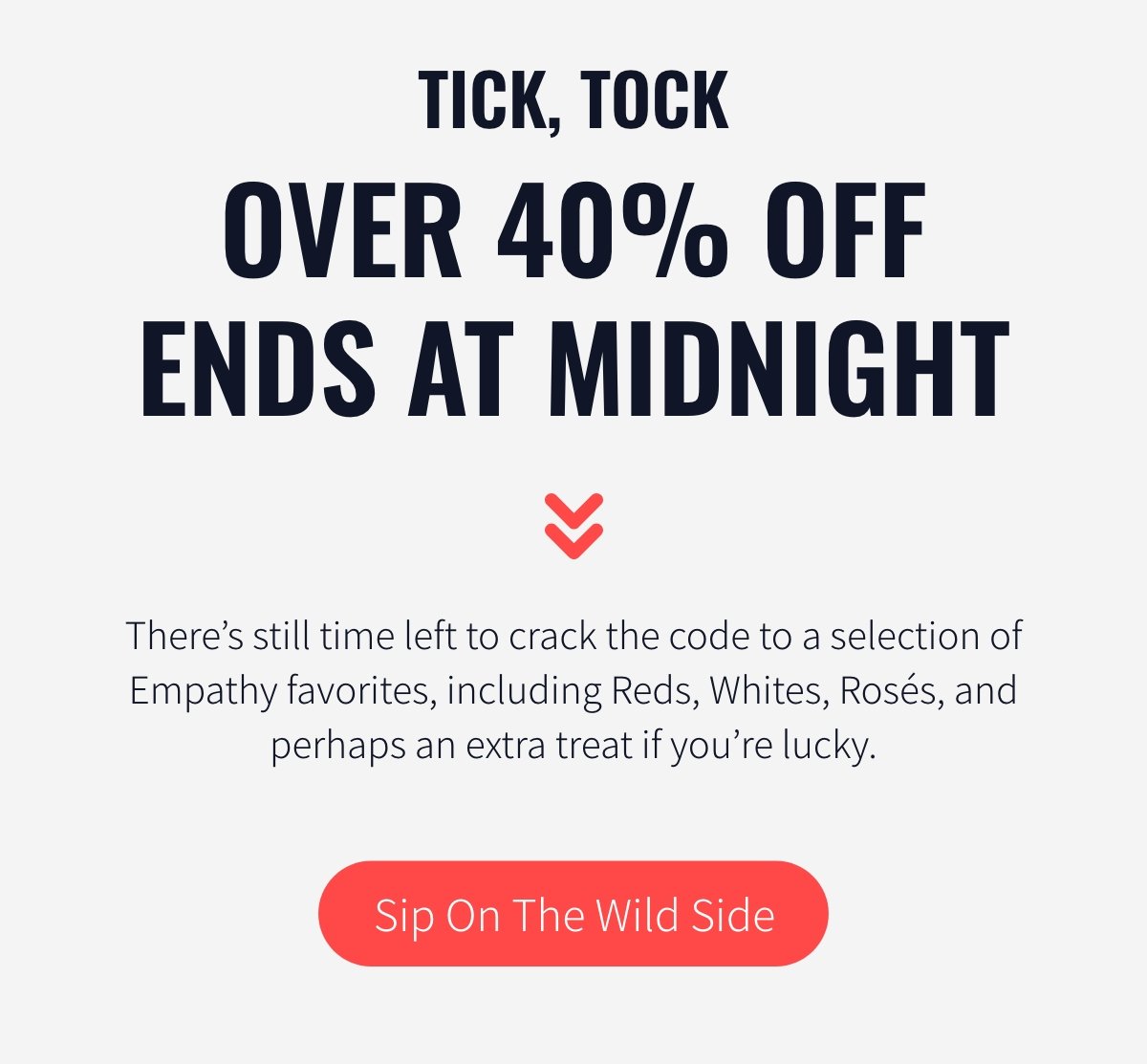 Tick, tock, OVER 40% OFF ENDS AT MIDNIGHT Body copy: There’s still time left to crack the code to a selection of Empathy favorites, including Reds, Whites, Rosés, and perhaps an extra treat if you’re lucky.