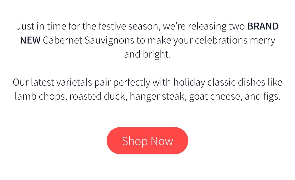 Just in time for the festive season, we’re releasing two brand new Cabernet Sauvignons to make your celebrations merry and bright. Our latest varietals pair perfectly with holiday classic dishes like lamb chops, roasted duck, hanger steak, goat cheese, and figs.