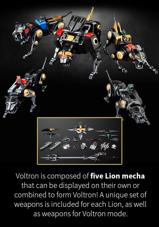 Voltron features a remarkable die-cast metal frame and an impressive metallic black and gold deco finish. Voltron is composed of five Lion mecha that can be displayed on their own or combined to form Voltron! A unique set of weapons is included for each Lion, as well as weapons for Voltron mode.