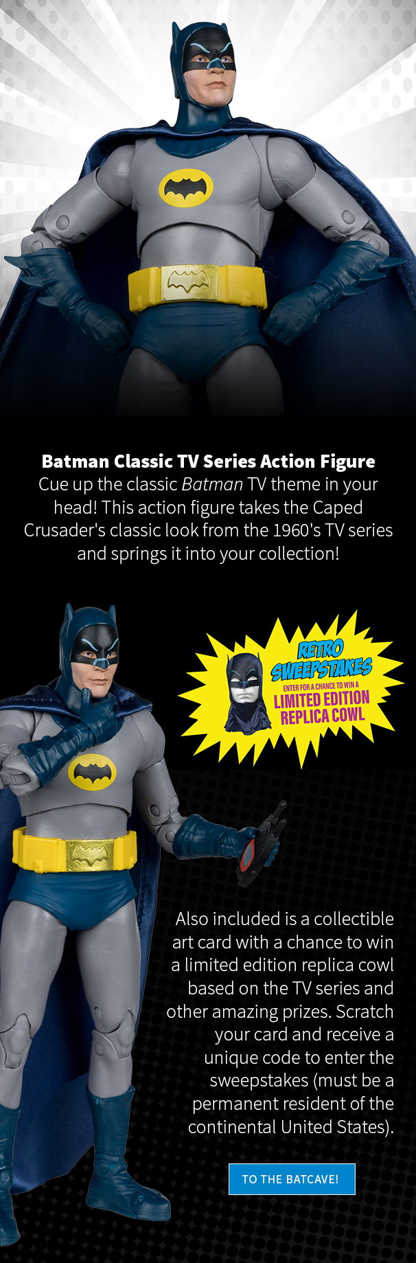 Batman Classic TV Series Action Figure Cue up the classic Batman TV theme in your head! This action figure takes the Caped Crusader's classic look from the 1960's TV series and springs it into your collection! Also included is a collectible art card with a chance to win a limited edition replica cowl based on the TV series and other amazing prizes. Scratch your card and receive a unique code to enter the sweepstakes (must be a permanent resident of the continental United States).