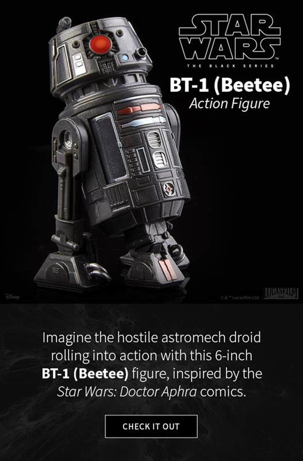  Imagine the hostile astromech droid rolling into action with this 6-inch BT-1 (Beetee) figure, inspired by the Star Wars Doctor Aphra comics. CHECK IT OUT