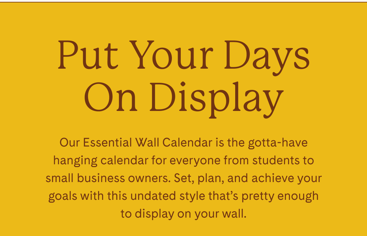 Put Your Days On Display | Our Essential Wall Calendar is the gotta-have hanging calendar for everyone from students to small business owners. Set, plan, and achieve your goals with this undated style that's pretty enough to display on your wall.