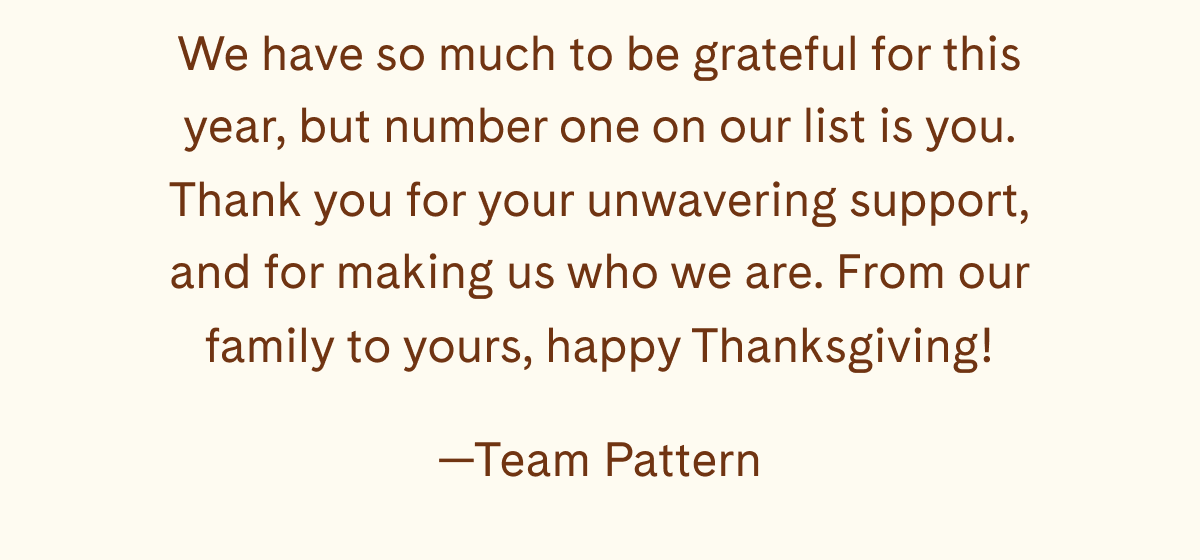 We have so much to be grateful for this year, but number one on our list is you. Thank you for your unwavering support, and for making us who we are. From our family to yours, happy Thanksgiving! —Team Pattern