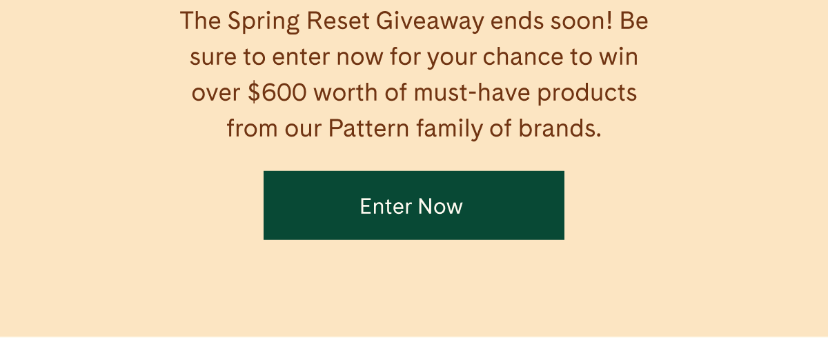 The Spring Reset Giveaway ends soon! Be sure to enter now for your chance to win over \\$600 worth of must-have products from our Pattern family of brands. | Enter Now