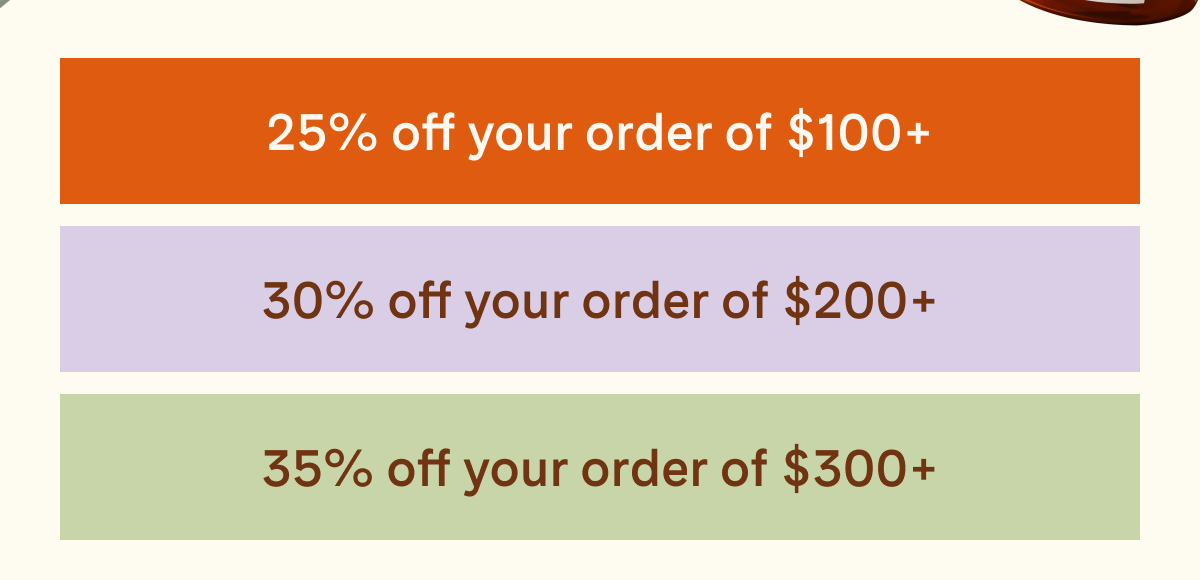 25% off your order of \\$100+ | 30% off your order of \\$200+ | 35% off your order of \\$300+