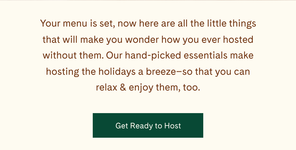 Your menu is set, now here are all the little things that will make you wonder how you ever hosted without them. Our hand-picked essentials make hosting the holidays a breeze—so that you can relax & enjoy them, too. | Get Ready to Host