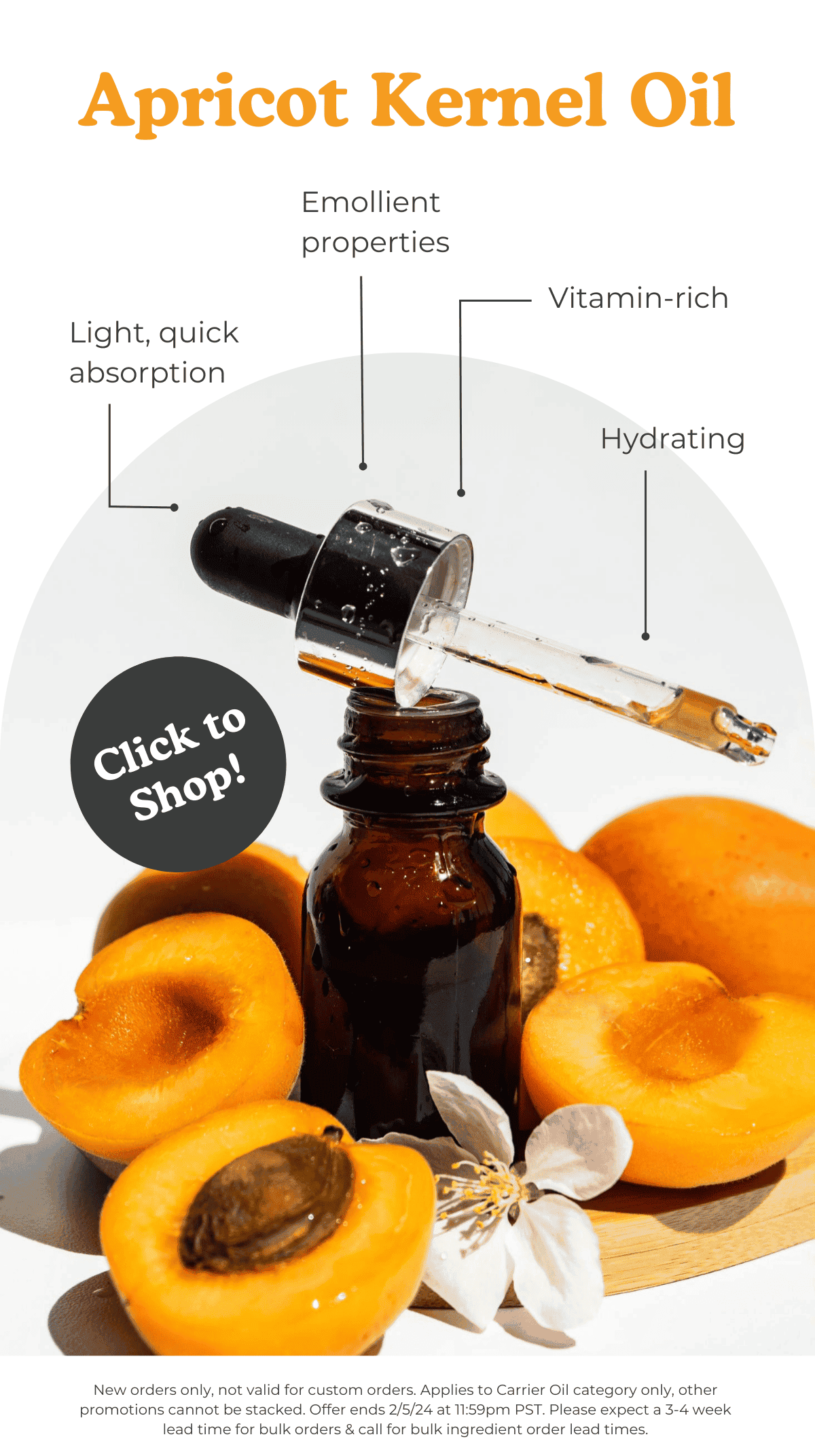 Apricot Kernel Oil: Light, quick absorption; emollient properties; vitamin-rich; hydrating. CLICK TO SHOP *New orders only, not valid for custom orders. Applies to Carrier Oil category only, other promotions cannot be stacked. Offer ends 2/5/24 at 11:59pm PST. Please expect a 3-4 week lead time for bulk orders & call for bulk ingredient order lead times.