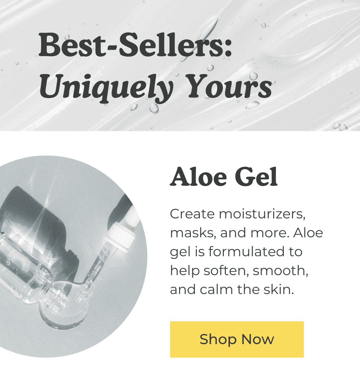 Best-Sellers: Uniquely Yours. Aloe Gel: Create moisturizers, masks, and more. Aloe gel is formulated to help soften, smooth, and calm the skin. SHOP NOW