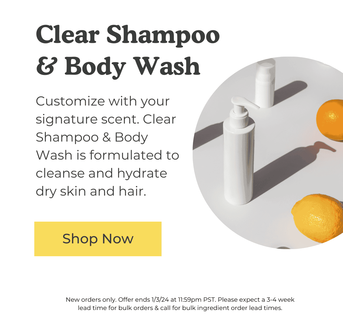 Clear Shampoo & Body Wash: Customize with your signature scent. Clear Shampoo & Body Wash is formulated to cleanse and hydrate dry skin and hair. SHOP NOW. *New orders only. Offer ends 1/3/24 at 11:59pm PST. Please expect a 3-4 week lead time for bulk orders & call for bulk ingredient order lead times.
