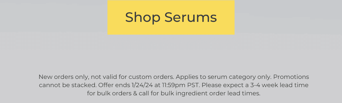 SHOP SERUMS *New orders only, not valid for custom orders. Applies to serum categories only. Promotions cannot be stacked. Offer ends 1/24/24 at 11:59pm PST. Please expect a 3-4 week lead time for bulk orders & call for bulk ingredient order lead times.